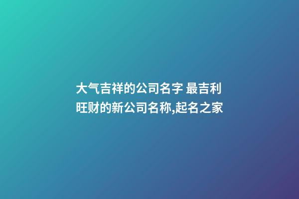 大气吉祥的公司名字 最吉利旺财的新公司名称,起名之家